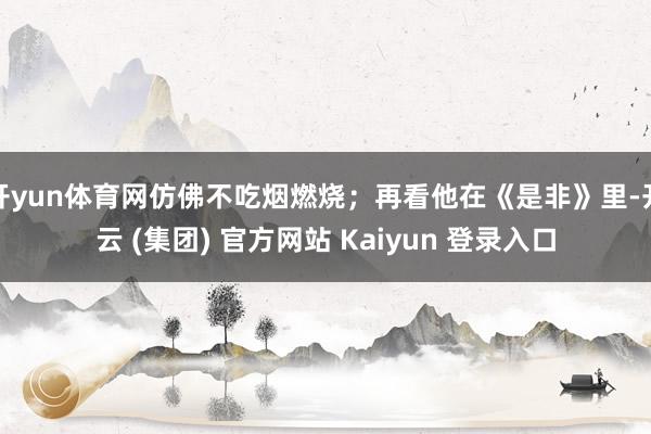 开yun体育网仿佛不吃烟燃烧；再看他在《是非》里-开云 (集团) 官方网站 Kaiyun 登录入口