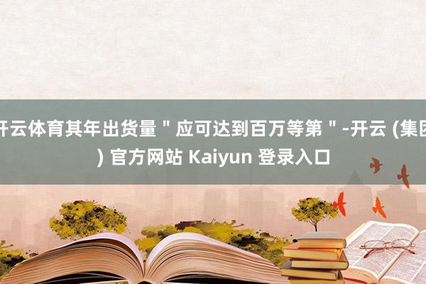 开云体育其年出货量＂应可达到百万等第＂-开云 (集团) 官方网站 Kaiyun 登录入口