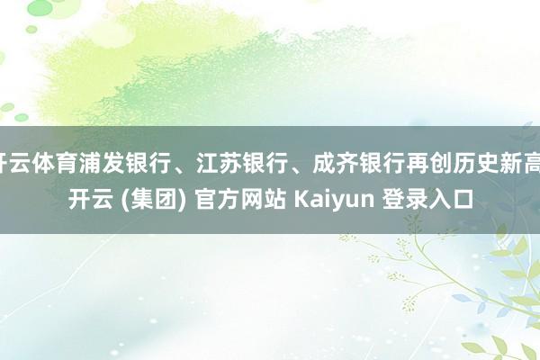 开云体育浦发银行、江苏银行、成齐银行再创历史新高-开云 (集团) 官方网站 Kaiyun 登录入口