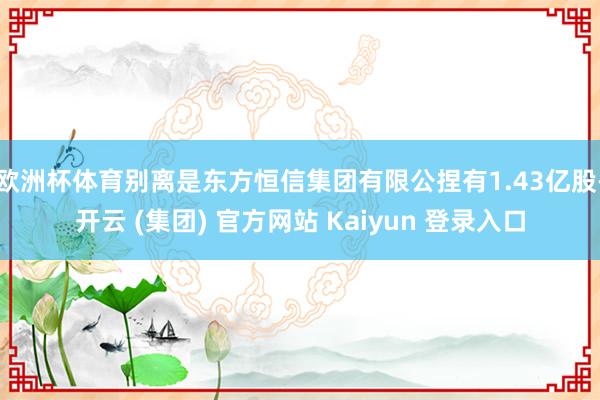 欧洲杯体育别离是东方恒信集团有限公捏有1.43亿股-开云 (集团) 官方网站 Kaiyun 登录入口