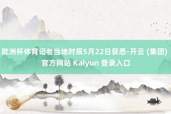 欧洲杯体育记者当地时辰5月22日获悉-开云 (集团) 官方网站 Kaiyun 登录入口