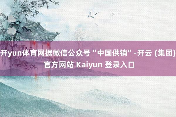 开yun体育网据微信公众号“中国供销”-开云 (集团) 官方网站 Kaiyun 登录入口