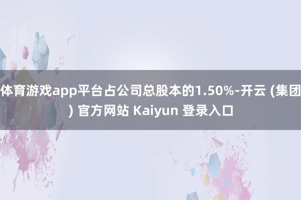 体育游戏app平台占公司总股本的1.50%-开云 (集团) 官方网站 Kaiyun 登录入口