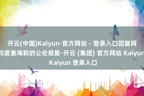 开云(中国)Kaiyun·官方网站 - 登录入口回复网友对我方和爱妻海莉的公论报复-开云 (集团) 官方网站 Kaiyun 登录入口
