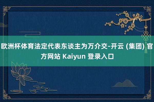 欧洲杯体育法定代表东谈主为万介交-开云 (集团) 官方网站 Kaiyun 登录入口
