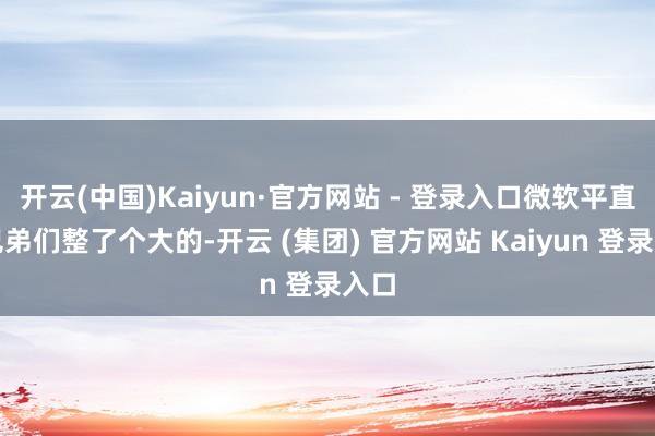 开云(中国)Kaiyun·官方网站 - 登录入口微软平直给兄弟们整了个大的-开云 (集团) 官方网站 Kaiyun 登录入口