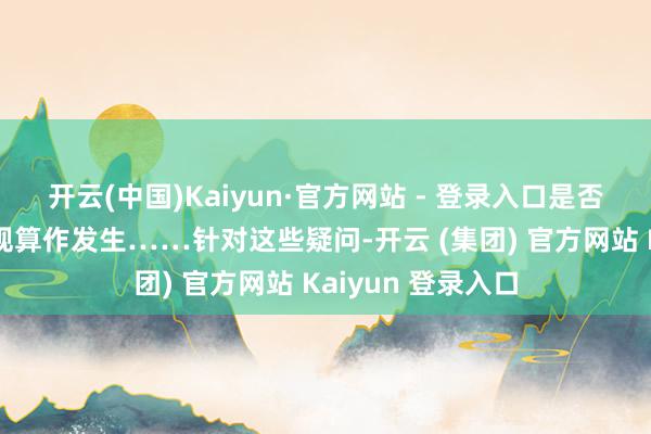 开云(中国)Kaiyun·官方网站 - 登录入口是否有＂拐卖＂等违规算作发生……针对这些疑问-开云 (集团) 官方网站 Kaiyun 登录入口