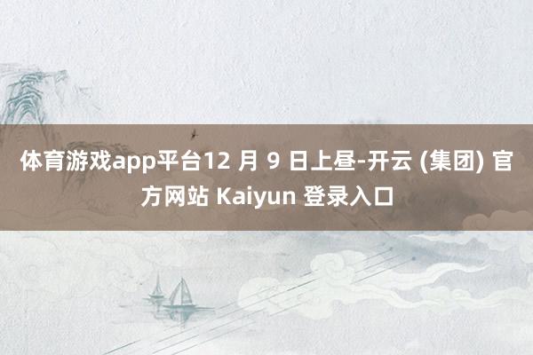 体育游戏app平台12 月 9 日上昼-开云 (集团) 官方网站 Kaiyun 登录入口