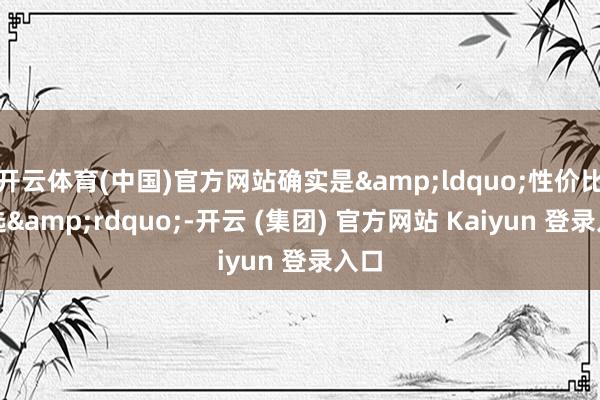 开云体育(中国)官方网站确实是&ldquo;性价比之选&rdquo;-开云 (集团) 官方网站 Kaiyun 登录入口