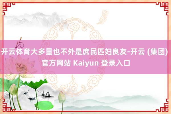 开云体育大多量也不外是庶民匹妇良友-开云 (集团) 官方网站 Kaiyun 登录入口
