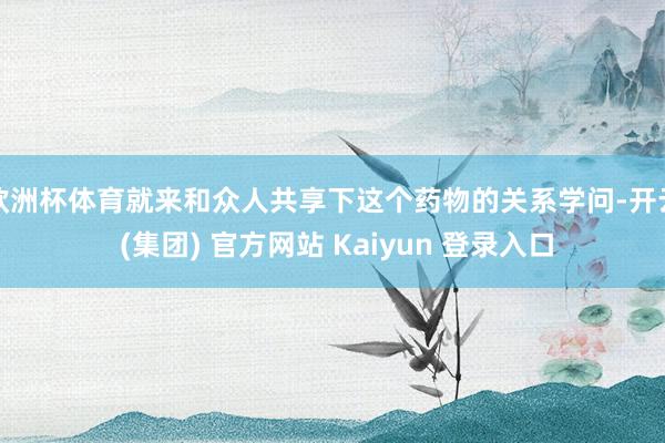 欧洲杯体育就来和众人共享下这个药物的关系学问-开云 (集团) 官方网站 Kaiyun 登录入口