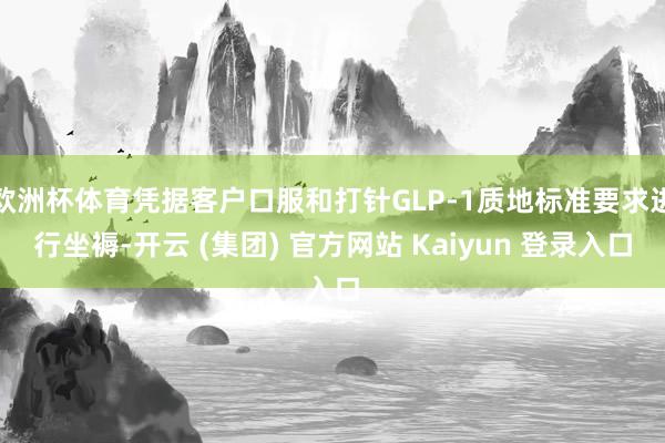 欧洲杯体育凭据客户口服和打针GLP-1质地标准要求进行坐褥-开云 (集团) 官方网站 Kaiyun 登录入口