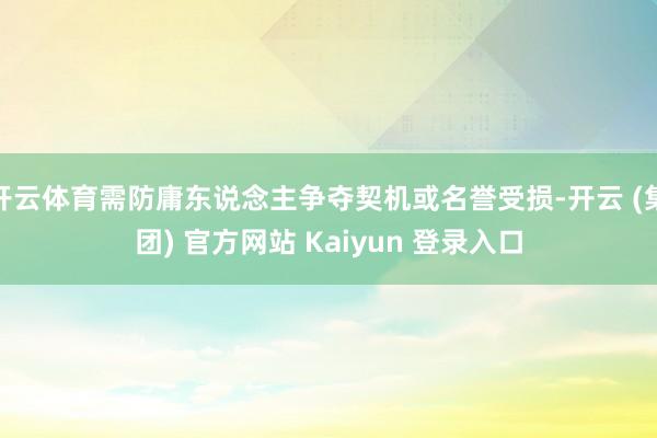 开云体育需防庸东说念主争夺契机或名誉受损-开云 (集团) 官方网站 Kaiyun 登录入口