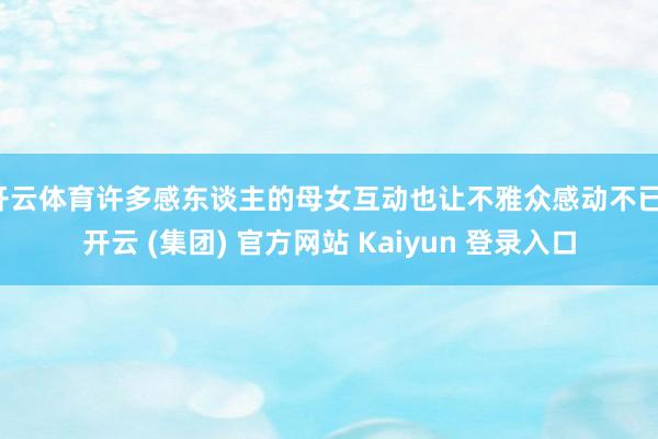 开云体育许多感东谈主的母女互动也让不雅众感动不已-开云 (集团) 官方网站 Kaiyun 登录入口