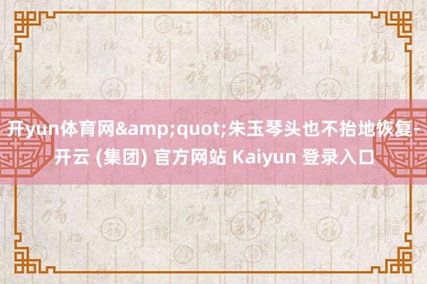 开yun体育网&quot;朱玉琴头也不抬地恢复-开云 (集团) 官方网站 Kaiyun 登录入口
