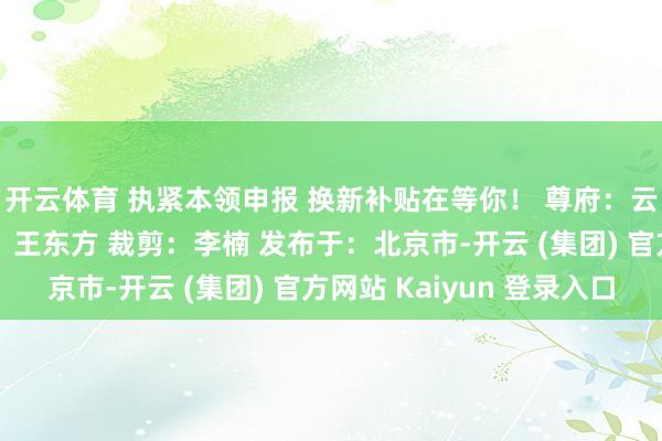 开云体育 执紧本领申报 换新补贴在等你！ 尊府：云南省商务厅 信息员：王东方 裁剪：李楠 发布于：北京市-开云 (集团) 官方网站 Kaiyun 登录入口