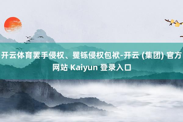 开云体育罢手侵权、矍铄侵权包袱-开云 (集团) 官方网站 Kaiyun 登录入口