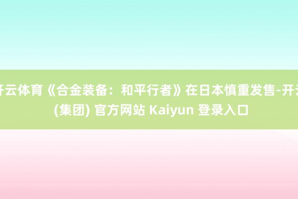 开云体育《合金装备：和平行者》在日本慎重发售-开云 (集团) 官方网站 Kaiyun 登录入口