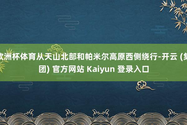 欧洲杯体育从天山北部和帕米尔高原西侧绕行-开云 (集团) 官方网站 Kaiyun 登录入口
