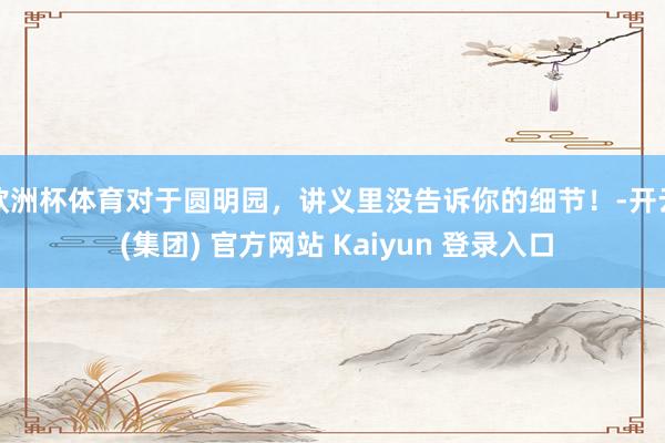 欧洲杯体育对于圆明园，讲义里没告诉你的细节！-开云 (集团) 官方网站 Kaiyun 登录入口
