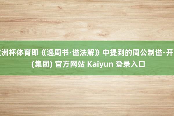 欧洲杯体育即《逸周书·谥法解》中提到的周公制谥-开云 (集团) 官方网站 Kaiyun 登录入口