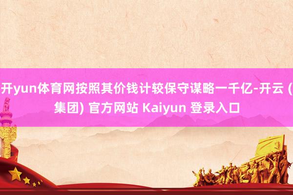 开yun体育网按照其价钱计较保守谋略一千亿-开云 (集团) 官方网站 Kaiyun 登录入口