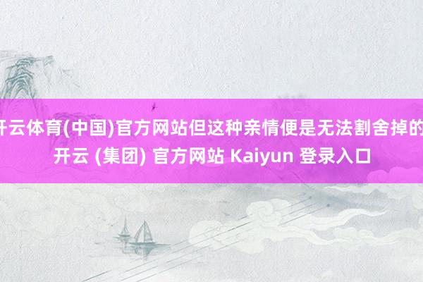 开云体育(中国)官方网站但这种亲情便是无法割舍掉的-开云 (集团) 官方网站 Kaiyun 登录入口