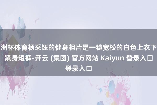 欧洲杯体育杨采钰的健身相片是一稔宽松的白色上衣下搭紧身短裤-开云 (集团) 官方网站 Kaiyun 登录入口