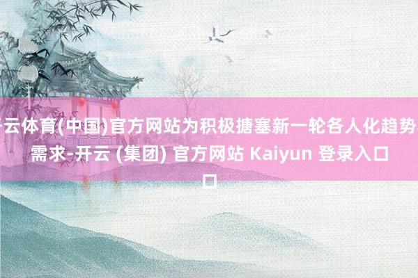 开云体育(中国)官方网站为积极搪塞新一轮各人化趋势和需求-开云 (集团) 官方网站 Kaiyun 登录入口