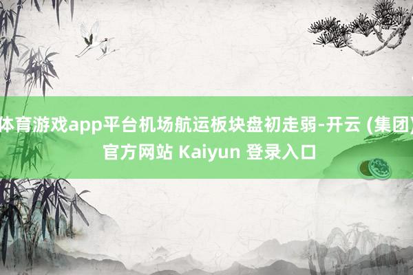 体育游戏app平台机场航运板块盘初走弱-开云 (集团) 官方网站 Kaiyun 登录入口