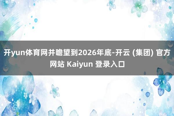 开yun体育网并瞻望到2026年底-开云 (集团) 官方网站 Kaiyun 登录入口