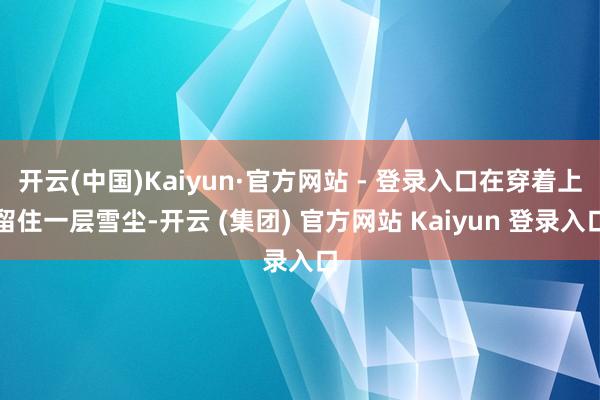 开云(中国)Kaiyun·官方网站 - 登录入口在穿着上留住一层雪尘-开云 (集团) 官方网站 Kaiyun 登录入口