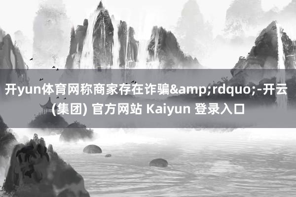 开yun体育网称商家存在诈骗&rdquo;-开云 (集团) 官方网站 Kaiyun 登录入口