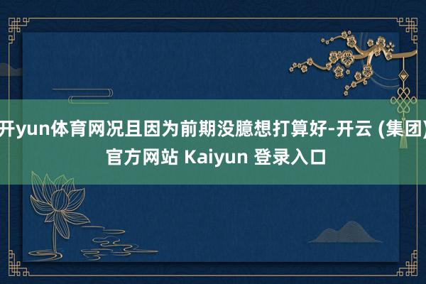开yun体育网况且因为前期没臆想打算好-开云 (集团) 官方网站 Kaiyun 登录入口