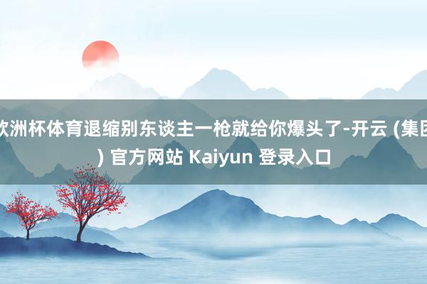 欧洲杯体育退缩别东谈主一枪就给你爆头了-开云 (集团) 官方网站 Kaiyun 登录入口