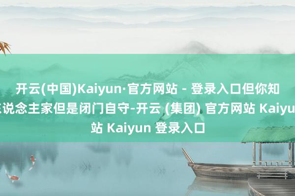 开云(中国)Kaiyun·官方网站 - 登录入口但你知说念吗？东说念主家但是闭门自守-开云 (集团) 官方网站 Kaiyun 登录入口