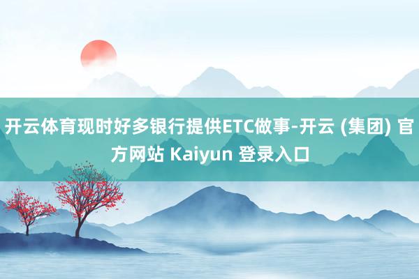 开云体育现时好多银行提供ETC做事-开云 (集团) 官方网站 Kaiyun 登录入口