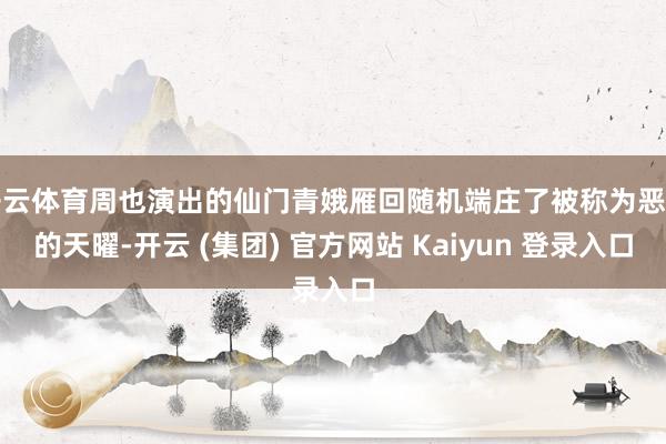 开云体育周也演出的仙门青娥雁回随机端庄了被称为恶龙的天曜-开云 (集团) 官方网站 Kaiyun 登录入口