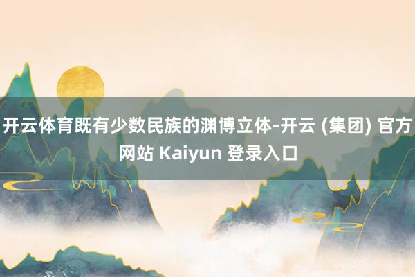 开云体育既有少数民族的渊博立体-开云 (集团) 官方网站 Kaiyun 登录入口