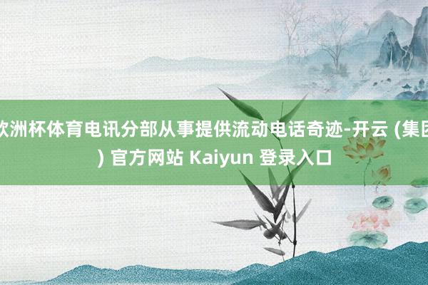 欧洲杯体育电讯分部从事提供流动电话奇迹-开云 (集团) 官方网站 Kaiyun 登录入口