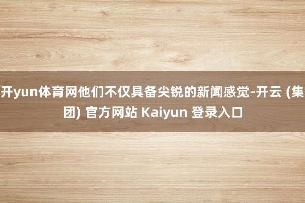 开yun体育网他们不仅具备尖锐的新闻感觉-开云 (集团) 官方网站 Kaiyun 登录入口