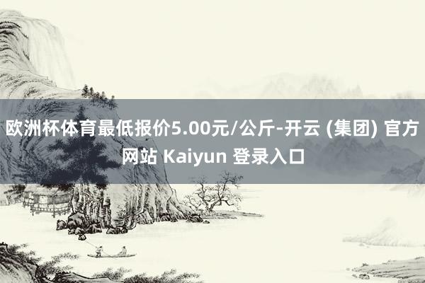 欧洲杯体育最低报价5.00元/公斤-开云 (集团) 官方网站 Kaiyun 登录入口