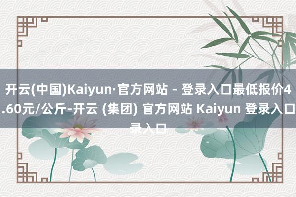 开云(中国)Kaiyun·官方网站 - 登录入口最低报价4.60元/公斤-开云 (集团) 官方网站 Kaiyun 登录入口