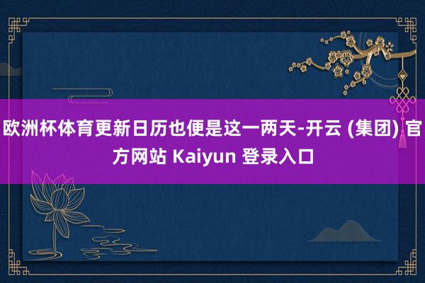 欧洲杯体育更新日历也便是这一两天-开云 (集团) 官方网站 Kaiyun 登录入口