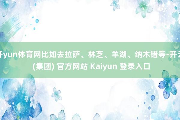 开yun体育网比如去拉萨、林芝、羊湖、纳木错等-开云 (集团) 官方网站 Kaiyun 登录入口