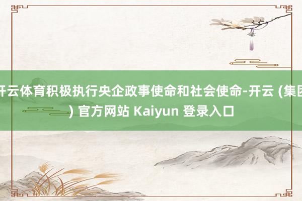 开云体育积极执行央企政事使命和社会使命-开云 (集团) 官方网站 Kaiyun 登录入口
