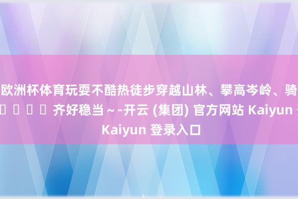 欧洲杯体育玩耍不酷热徒步穿越山林、攀高岑岭、骑行露营🏕️齐好稳当～-开云 (集团) 官方网站 Kaiyun 登录入口