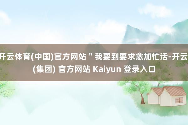 开云体育(中国)官方网站＂我要到要求愈加忙活-开云 (集团) 官方网站 Kaiyun 登录入口