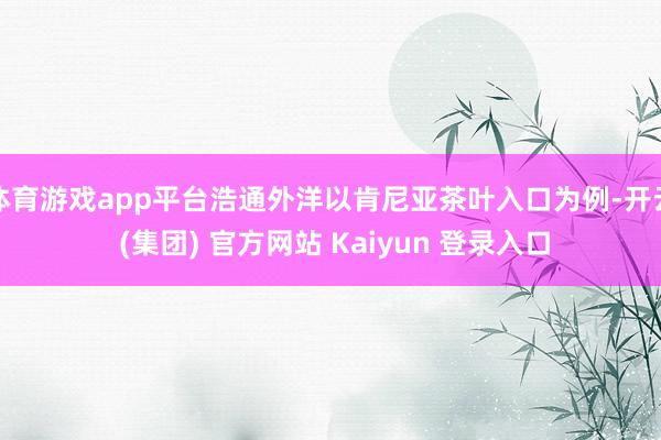 体育游戏app平台浩通外洋以肯尼亚茶叶入口为例-开云 (集团) 官方网站 Kaiyun 登录入口
