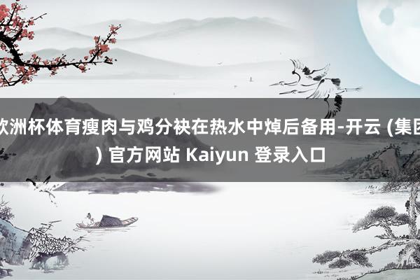 欧洲杯体育瘦肉与鸡分袂在热水中焯后备用-开云 (集团) 官方网站 Kaiyun 登录入口